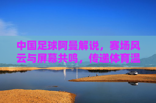 中国足球阿曼解说，赛场风云与屏幕共鸣，传递体育温度与希望，中国足球阿曼解说，赛场风云与屏幕共鸣，传递体育温度与希望