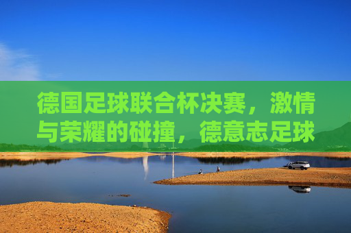 德国足球联合杯决赛,激情与荣耀的碰撞,德意志足球的巅峰对决