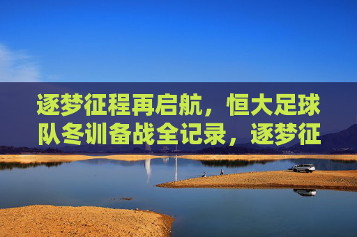 逐梦征程再启航，恒大足球队冬训备战全记录，逐梦征程再启航，恒大足球队冬训备战全记录