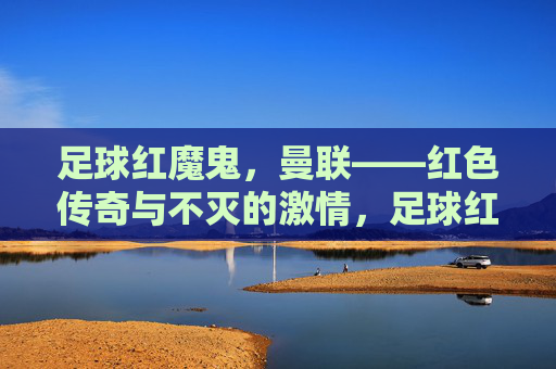 足球红魔鬼，曼联——红色传奇与不灭的激情，足球红魔鬼，曼联——红色传奇与不灭的激情