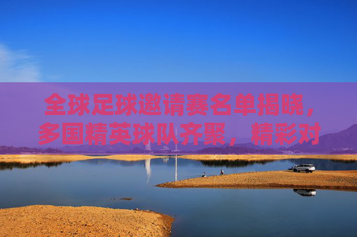 全球足球邀请赛名单揭晓，多国精英球队齐聚，精彩对决蓄势待发，全球足球邀请赛名单揭晓，多国精英球队齐聚，精彩对决蓄势待发
