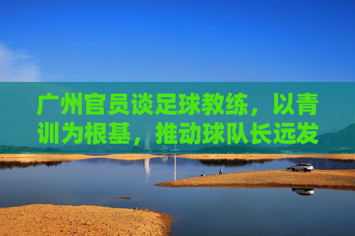 广州官员谈足球教练，以青训为根基，推动球队长远发展，广州官员谈足球教练，以青训为根基，推动球队长远发展