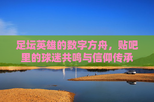 足坛英雄的数字方舟，贴吧里的球迷共鸣与信仰传承