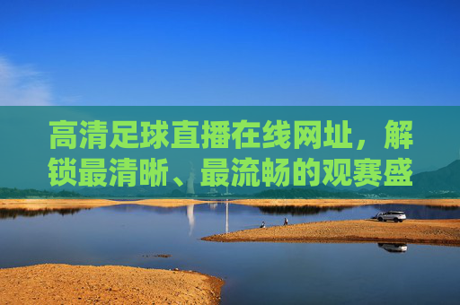 高清足球直播在线网址，解锁最清晰、最流畅的观赛盛宴