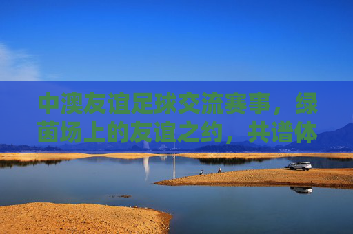 中澳友谊足球交流赛事,绿茵场上的友谊之约,共谱体育外交新篇
