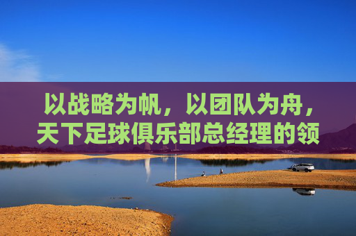 以战略为帆，以团队为舟，天下足球俱乐部总经理的领导艺术与俱乐部发展之道