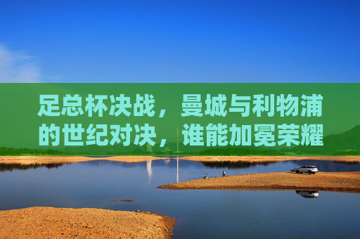 足总杯决战,曼城与利物浦的世纪对决,谁能加冕荣耀?足总杯决战,曼城与利物浦的世纪对决,谁能加冕荣耀?
