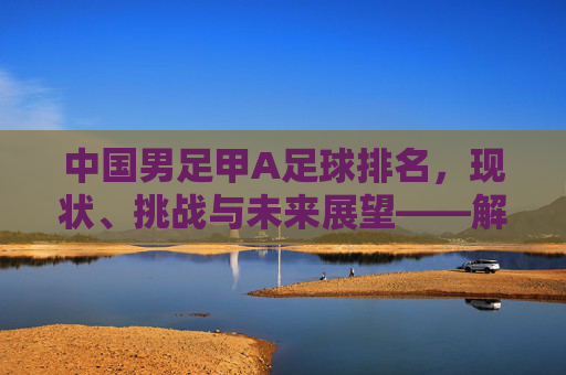 中国男足甲A足球排名,现状、挑战与未来展望——解析当前联赛格局与国际地位,中国男足甲A足球排名,现状、挑战与未来展望——解析当前联赛格局与国际地位
