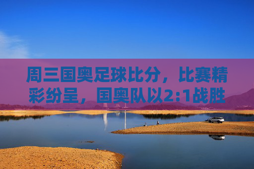 周三国奥足球比分，比赛精彩纷呈，国奥队以2:1战胜对手，展现年轻球员的竞技风采，周三国奥2:1战胜对手，年轻球员竞技风采闪耀赛场