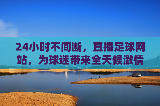 24小时不间断,直播足球网站,为球迷带来全天候激情赛事体验,24小时不间断足球直播网站,全天候为球迷带来激情赛事体验