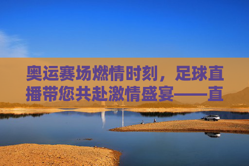 奥运赛场燃情时刻，足球直播带您共赴激情盛宴——直播奥运会足球的精彩与魅力，奥运赛场燃情时刻，足球直播带您共赴激情盛宴——直播奥运会足球的精彩与魅力