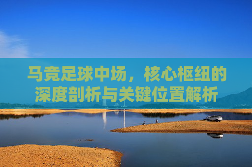 马竞足球中场,核心枢纽的深度剖析与关键位置解析