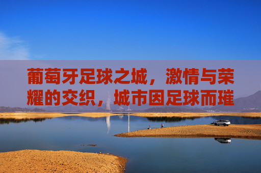 葡萄牙足球之城，激情与荣耀的交织，城市因足球而璀璨，葡萄牙足球之城，激情与荣耀的交织，城市因足球而璀璨