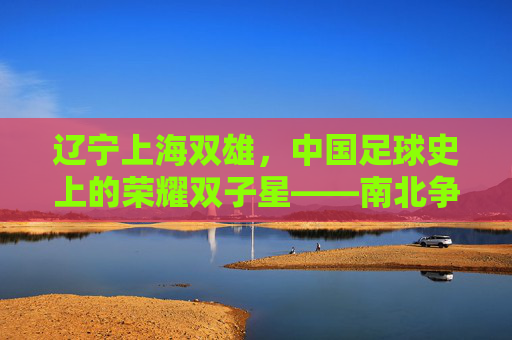 辽宁上海双雄，中国足球史上的荣耀双子星——南北争霸的传奇与传承，辽宁上海双雄，中国足球史上的荣耀双子星——南北争霸的传奇与传承
