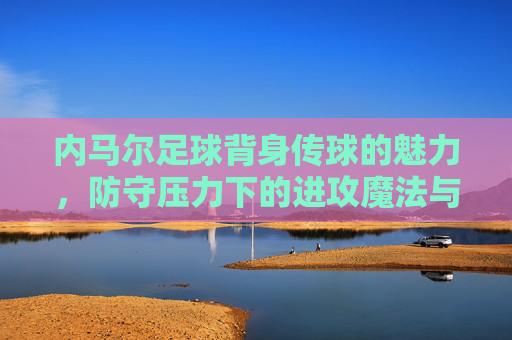 内马尔足球背身传球的魅力，防守压力下的进攻魔法与艺术，内马尔背身传球的魅力，防守压力下的进攻魔法与艺术