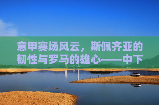 意甲赛场风云，斯佩齐亚的韧性与罗马的雄心——中下游球队的生存史诗与强队的竞技梦想，意甲赛场风云，斯佩齐亚的韧性与罗马的雄心——中下游球队的生存史诗与强队的竞技梦想