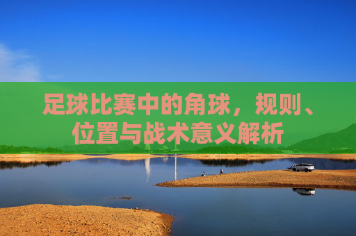 足球比赛中的角球，规则、位置与战术意义解析
