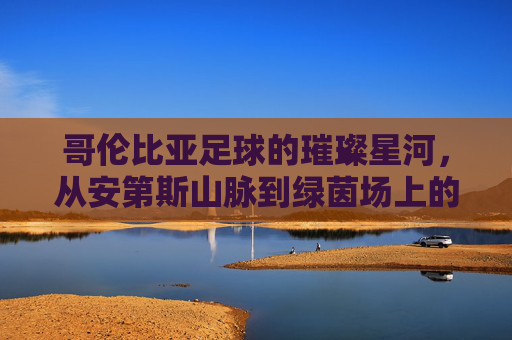 哥伦比亚足球的璀璨星河，从安第斯山脉到绿茵场上的激情与荣耀，哥伦比亚足球的璀璨星河，从安第斯山脉到绿茵场上的激情与荣耀