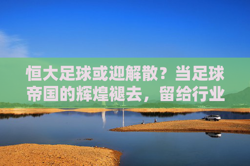 恒大足球或迎解散？当足球帝国的辉煌褪去，留给行业的不仅是遗憾，恒大足球或迎解散？当足球帝国的辉煌褪去，留给行业的不仅是遗憾