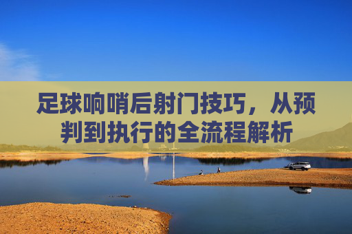 足球响哨后射门技巧，从预判到执行的全流程解析