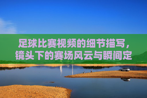 足球比赛视频的细节描写，镜头下的赛场风云与瞬间定格，足球比赛视频的细节描写，镜头下的赛场风云与瞬间定格
