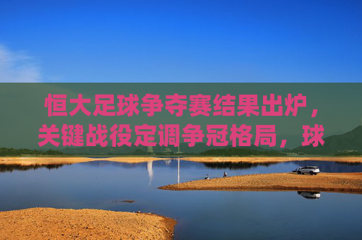 恒大足球争夺赛结果出炉,关键战役定调争冠格局,球队表现与后续影响解析,恒大足球争夺赛结果出炉,关键战役定调争冠格局,球队表现与后续影响解析