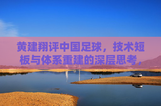 黄建翔评中国足球，技术短板与体系重建的深层思考，黄建翔评中国足球，技术短板与体系重建的深层思考
