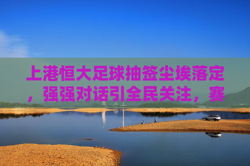 上港恒大足球抽签尘埃落定，强强对话引全民关注，赛事看点提前预热，上港恒大足球抽签尘埃落定 强强对话引全民关注 赛事看点提前预热