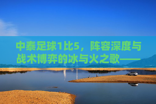 中泰足球1比5，阵容深度与战术博弈的冰与火之歌——中国男足对阵泰国队比赛阵容解析
