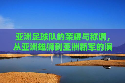 亚洲足球队的荣耀与称谓，从亚洲雄狮到亚洲新军的演变与时代内涵，亚洲足球队称谓演变，从亚洲雄狮到亚洲新军的荣耀与时代内涵