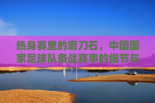 热身赛里的磨刀石，中国国家足球队备战赛事的细节与意义