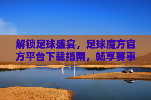 解锁足球盛宴,足球魔方官方平台下载指南,畅享赛事精彩