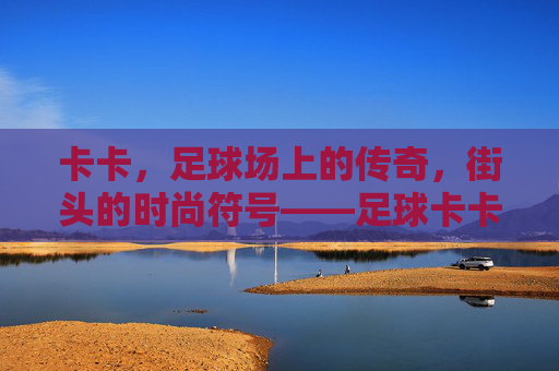 卡卡，足球场上的传奇，街头的时尚符号——足球卡卡穿搭搭配解析