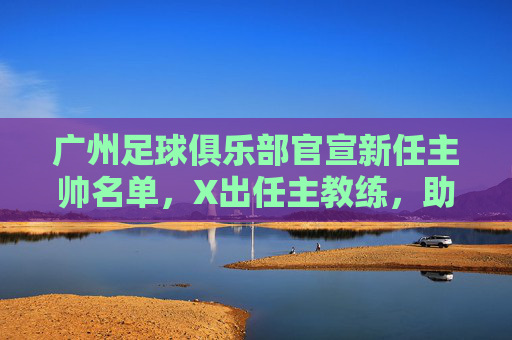 广州足球俱乐部官宣新任主帅名单,X出任主教练,助教Y等组新教练团队,球队战术体系迎战略升级