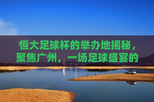 恒大足球杯的举办地揭秘，聚焦广州，一场足球盛宴的舞台