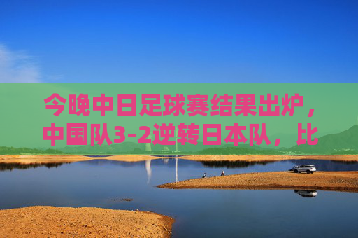 今晚中日足球赛结果出炉,中国队3-2逆转日本队,比赛精彩瞬间与赛后反响,中日足球赛结果出炉,中国队3-2逆转日本队,比赛精彩瞬间与赛后反响