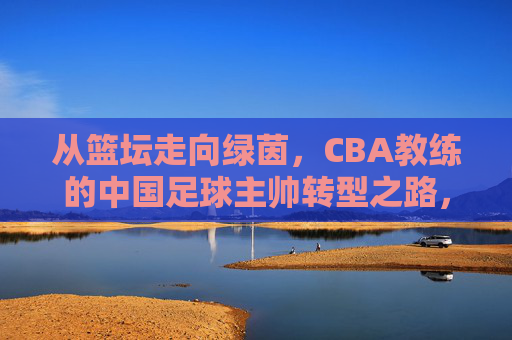 从篮坛走向绿茵,CBA教练的中国足球主帅转型之路,从篮坛走向绿茵,CBA教练的中国足球主帅转型之路