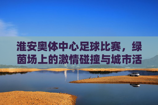 淮安奥体中心足球比赛,绿茵场上的激情碰撞与城市活力,淮安奥体中心足球比赛,绿茵场上的激情碰撞与城市活力