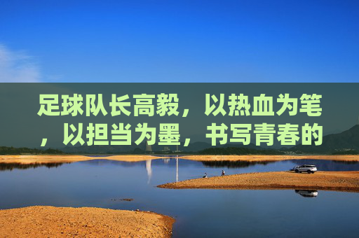 足球队长高毅，以热血为笔，以担当为墨，书写青春的足球篇章，足球队长高毅，以热血为笔，以担当为墨书写青春足球篇章