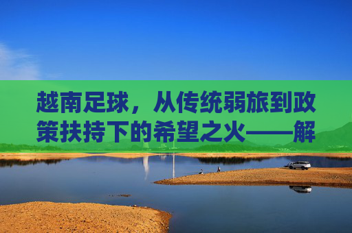 越南足球,从传统弱旅到政策扶持下的希望之火——解析越南对足球比赛的重视程度,越南足球,从传统弱旅到政策扶持下的希望之火——解析其足球比赛的重视程度