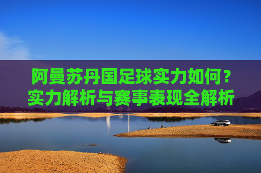 阿曼苏丹国足球实力如何?实力解析与赛事表现全解析,阿曼苏丹国足球实力如何?实力解析与赛事表现全解析