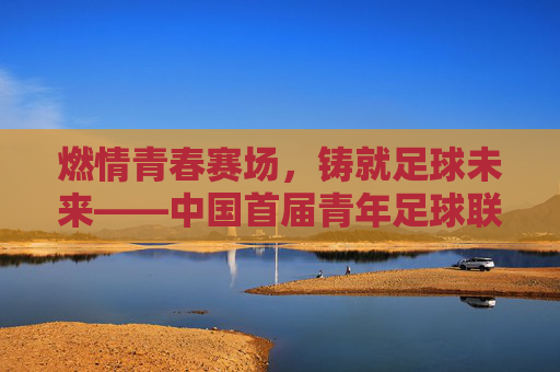 燃情青春赛场，铸就足球未来——中国首届青年足球联赛拉开帷幕