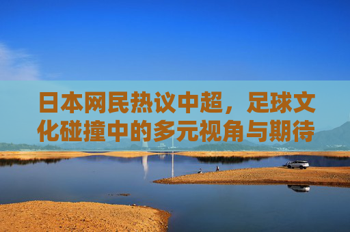 日本网民热议中超，足球文化碰撞中的多元视角与期待，日本网民热议中超，足球文化碰撞中的多元视角与期待