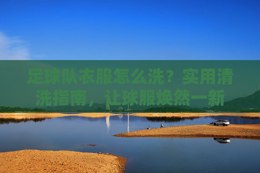 足球队衣服怎么洗?实用清洗指南,让球服焕然一新
