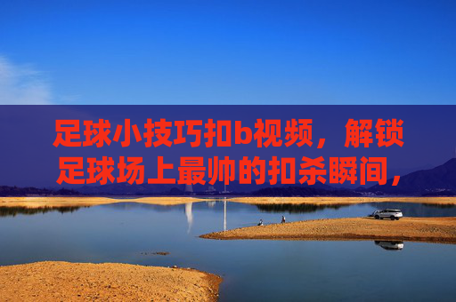 足球小技巧扣b视频,解锁足球场上最帅的扣杀瞬间,让你成为全场焦点!