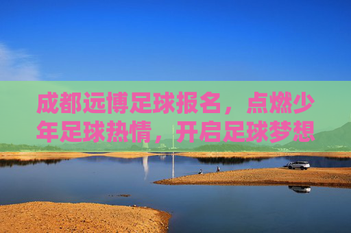 成都远博足球报名，点燃少年足球热情，开启足球梦想之旅，成都远博足球报名，点燃少年足球热情，开启足球梦想之旅