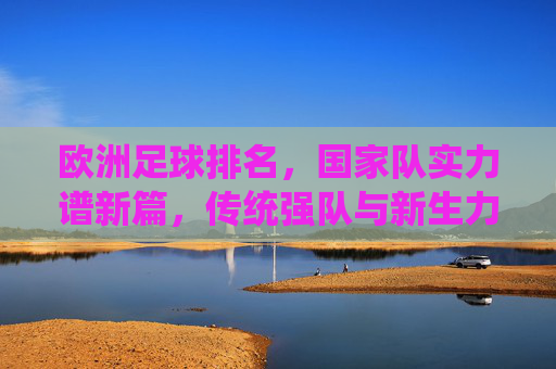 欧洲足球排名，国家队实力谱新篇，传统强队与新生力量的博弈，欧洲足球排名，传统强队与新生力量博弈，国家队实力谱新篇