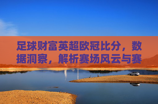 足球财富英超欧冠比分,数据洞察,解析赛场风云与赛事趋势,足球财富,英超欧冠比分解析,数据洞察赛场风云与赛事趋势