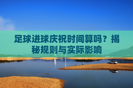 足球进球庆祝时间算吗?揭秘规则与实际影响