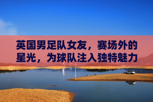 英国男足队女友，赛场外的星光，为球队注入独特魅力与活力，英国男足队女友，赛场外的星光，为球队注入独特魅力与活力